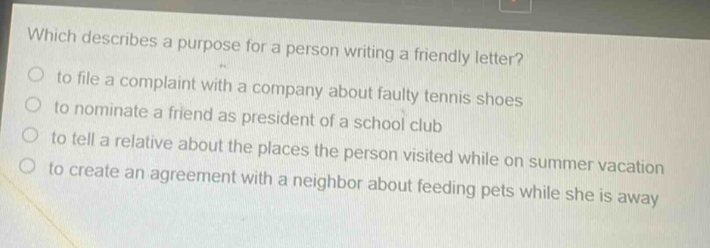 which describes a purpose for a person writing a friendly letter?\n to file a complaint with a company about faulty tennis shoes\n to nominate a friend as president of a school club\n to tell a relative about the places the person visited while on summer vacation\n to create an agreement with a neighbor about feeding pets while she is away
