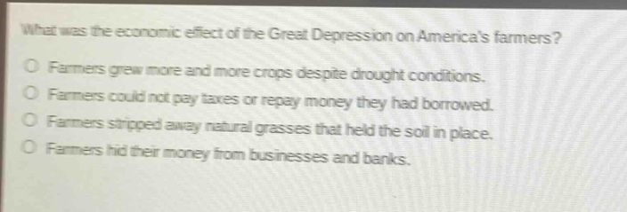 what was the economic effect of the great depression on americas farmers?\no farmers grew more and more crops despite drought conditions.\no farmers could not pay taxes or repay money they had borrowed.\no farmers stripped away natural grasses that held the soil in place.\no farmers hid their money from businesses and banks.