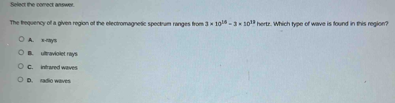 select the correct answer.\nthe frequency of a given region of the electromagnetic spectrum ranges from 3×10^16 - 3×10^19 hertz. which type of wave is found in this region?\na. x - rays\nb. ultraviolet rays\nc. infrared waves\nd. radio waves