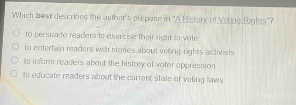 which best describes the authors purpose in \a history of voting rights\?\n to persuade readers to exercise their right to vote\n to entertain readers with stories about voting - rights activists\n to inform readers about the history of voter oppression\n to educate readers about the current state of voting laws