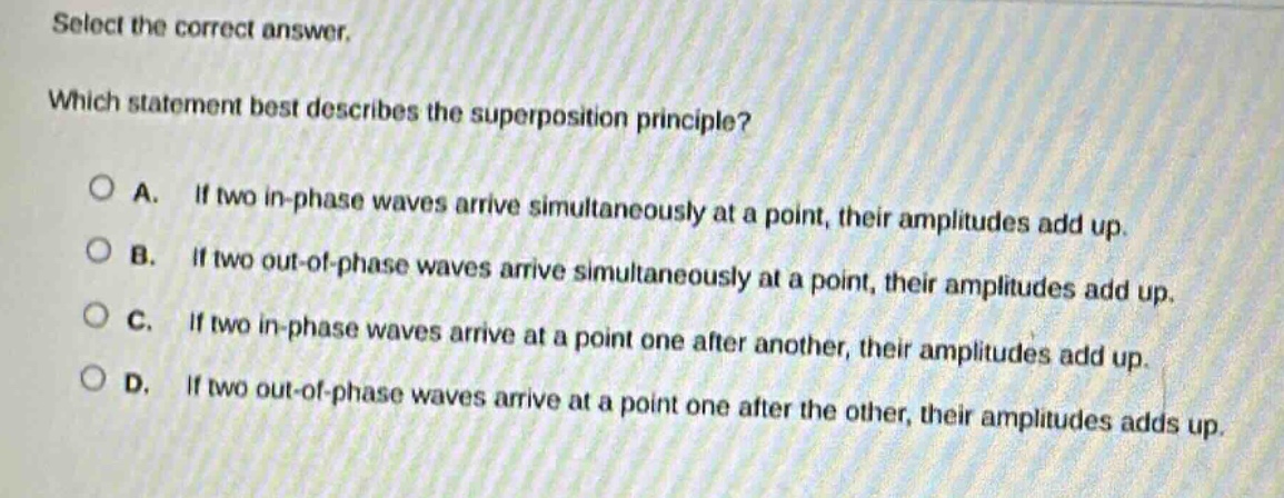 select the correct answer. which statement best describes the superposition principle? a. if two in - phase waves arrive simultaneously at a point, their amplitudes add up. b. if two out - of - phase waves arrive simultaneously at a point, their amplitudes add up. c. if two in - phase waves arrive at a point one after another, their amplitudes add up. d. if two out - of - phase waves arrive at a point one after the other, their amplitudes adds up.