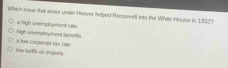 which issue that arose under hoover helped roosevelt into the white house in 1932?\n○ a high unemployment rate\n○ high unemployment benefits\n○ a low corporate tax rate\n○ low tariffs on imports