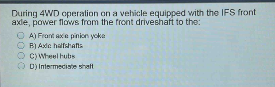 during 4wd operation on a vehicle equipped with the ifs front axle, power flows from the front driveshaft to the:\na) front axle pinion yoke\nb) axle halfshafts\nc) wheel hubs\nd) intermediate shaft