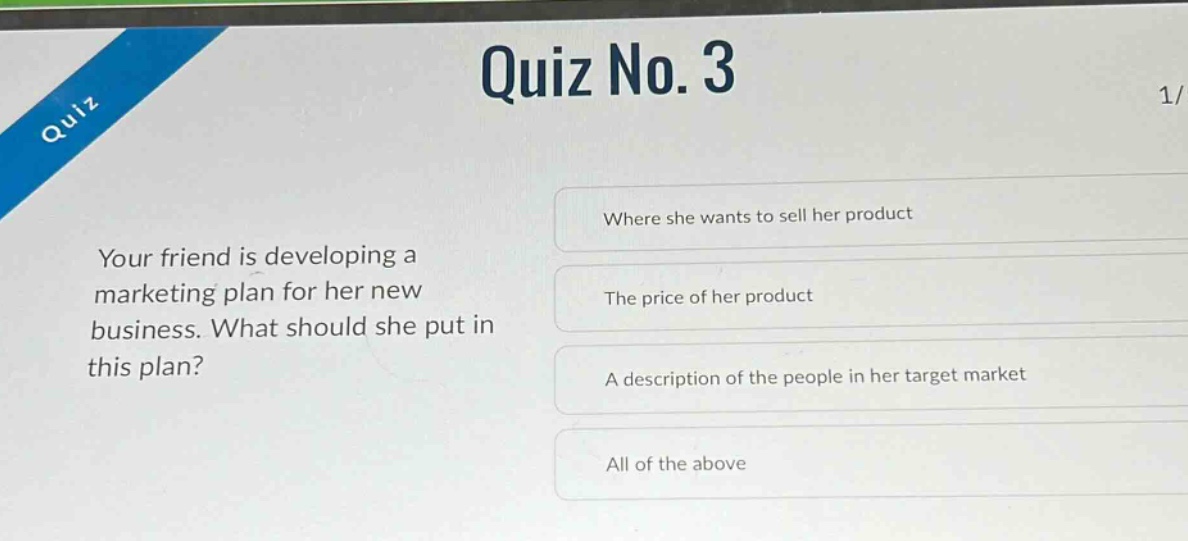 quiz no. 3\nyour friend is developing a marketing plan for her new business. what should she put in this plan?\nwhere she wants to sell her product\nthe price of her product\na description of the people in her target market\nall of the above