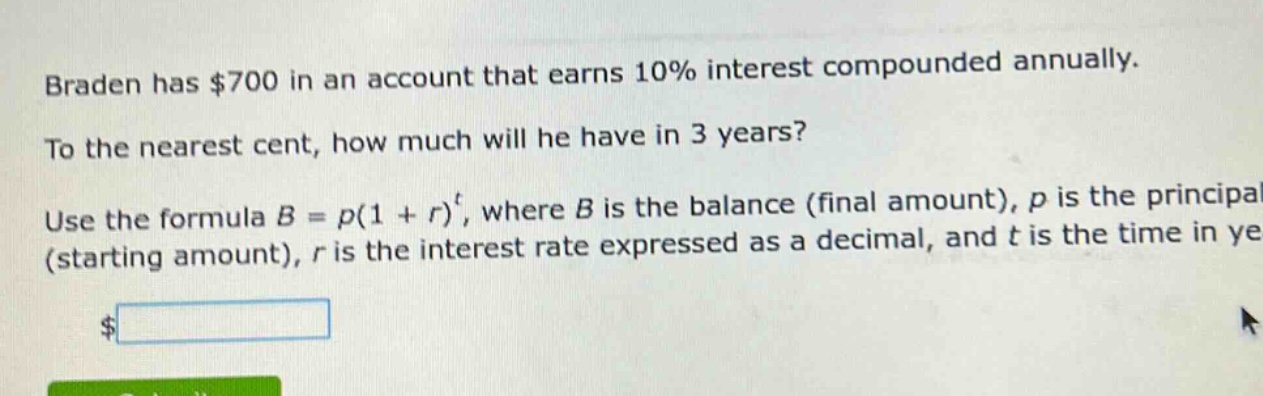 braden has $700 in an account that earns 10% interest compounded annually. to the nearest cent, how much will he have in 3 years? use the formula $b = p(1 + r)^t$, where $b$ is the balance (final amount), $p$ is the principal (starting amount), $r$ is the interest rate expressed as a decimal, and $t$ is the time in years.