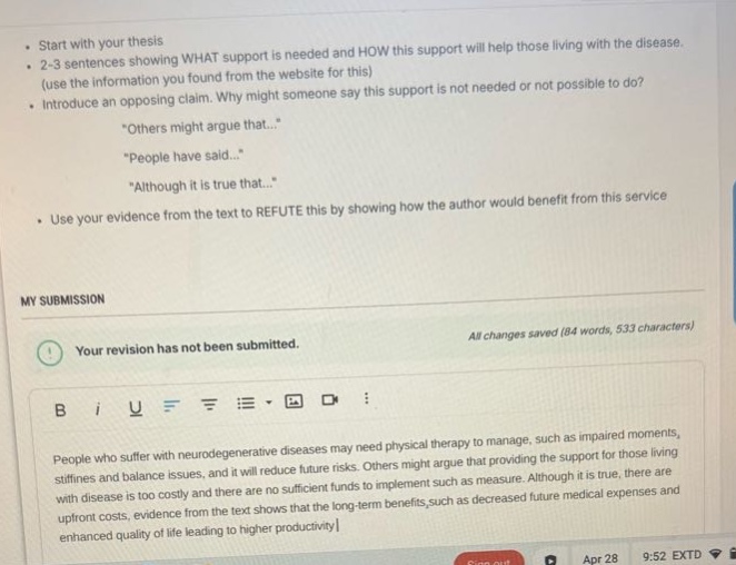 start with your thesis\n2 - 3 sentences showing what support is needed and how this support will help those living with the disease. (use the information you found from the website for this)\nintroduce an opposing claim. why might someone say this support is not needed or not possible to do?\n“others might argue that...”\n“people have said...”\n“although it is true that...”\nuse your evidence from the text to refute this by showing how the author would benefit from this service\nmy submission\nall changes saved (84 words, 533 characters)\nyour revision has not been submitted.\npeople who suffer with neurodegenerative diseases may need physical therapy to manage, such as impaired moments, stiffness and balance issues, and it will reduce future risks. others might argue that providing the support for those living with disease is too costly and there are no sufficient funds to implement such as measure. although it is true, there are upfront costs, opposing from the text shows that the long - term benefits, such as decreased future medical expenses and enhanced quality of life leading to higher productivity