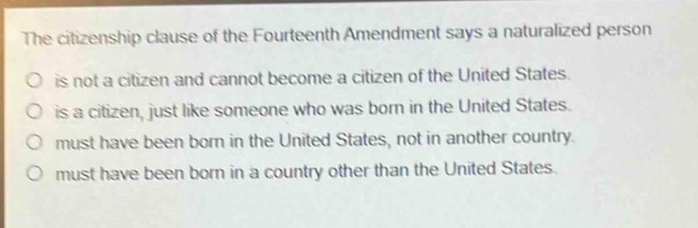 the citizenship clause of the fourteenth amendment says a naturalized person\no is not a citizen and cannot become a citizen of the united states.\no is a citizen, just like someone who was born in the united states.\no must have been born in the united states, not in another country.\no must have been born in a country other than the united states.