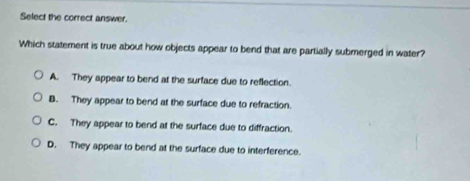 select the correct answer. which statement is true about how objects appear to bend that are partially submerged in water? a. they appear to bend at the surface due to reflection. b. they appear to bend at the surface due to refraction. c. they appear to bend at the surface due to diffraction. d. they appear to bend at the surface due to interference.