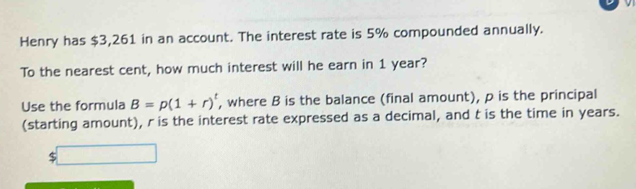 henry has $3,261 in an account. the interest rate is 5% compounded annually. to the nearest cent, how much interest will he earn in 1 year? use the formula $b = p(1 + r)^t$, where $b$ is the balance (final amount), $p$ is the principal (starting amount), $r$ is the interest rate expressed as a decimal, and $t$ is the time in years.