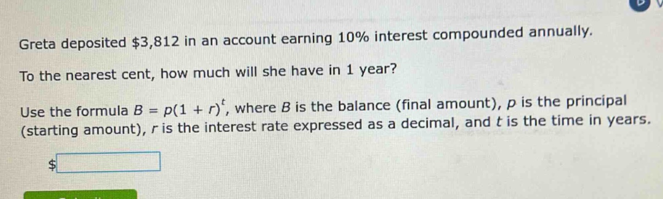 greta deposited $3,812 in an account earning 10% interest compounded annually. to the nearest cent, how much will she have in 1 year? use the formula $b = p(1 + r)^t$, where $b$ is the balance (final amount), $p$ is the principal (starting amount), $r$ is the interest rate expressed as a decimal, and $t$ is the time in years.