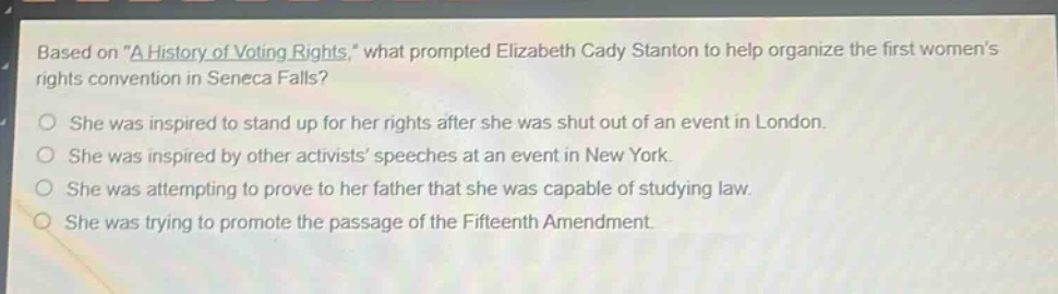 based on \a history of voting rights,\ what prompted elizabeth cady stanton to help organize the first womens rights convention in seneca falls?\nshe was inspired to stand up for her rights after she was shut out of an event in london.\nshe was inspired by other activists speeches at an event in new york.\nshe was attempting to prove to her father that she was capable of studying law.\nshe was trying to promote the passage of the fifteenth amendment.