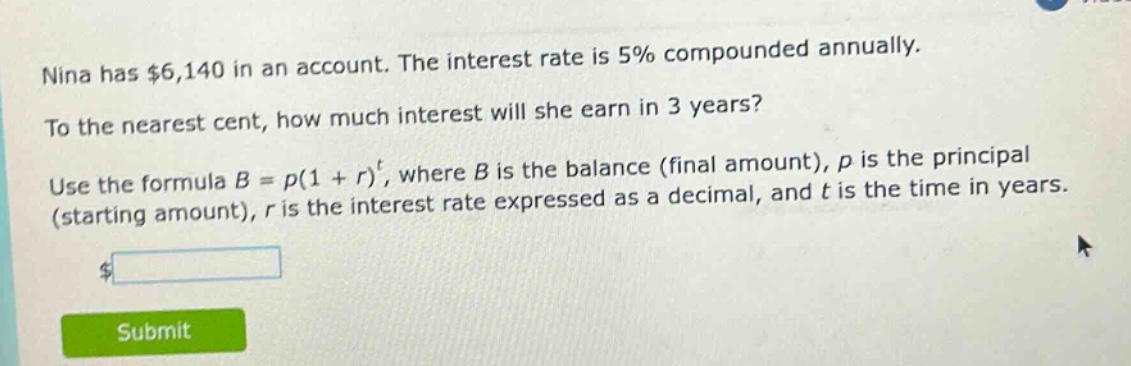 nina has $6,140 in an account. the interest rate is 5% compounded annually. to the nearest cent, how much interest will she earn in 3 years? use the formula $b = p(1 + r)^t$, where $b$ is the balance (final amount), $p$ is the principal (starting amount), $r$ is the interest rate expressed as a decimal, and $t$ is the time in years.