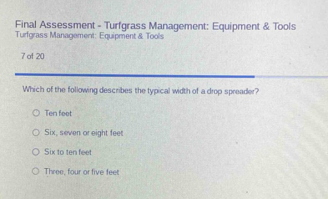 final assessment - turfgrass management: equipment & tools turfgrass management: equipment & tools\n7 of 20\nwhich of the following describes the typical width of a drop spreader?\n○ ten feet\n○ six, seven or eight feet\n○ six to ten feet\n○ three, four or five feet