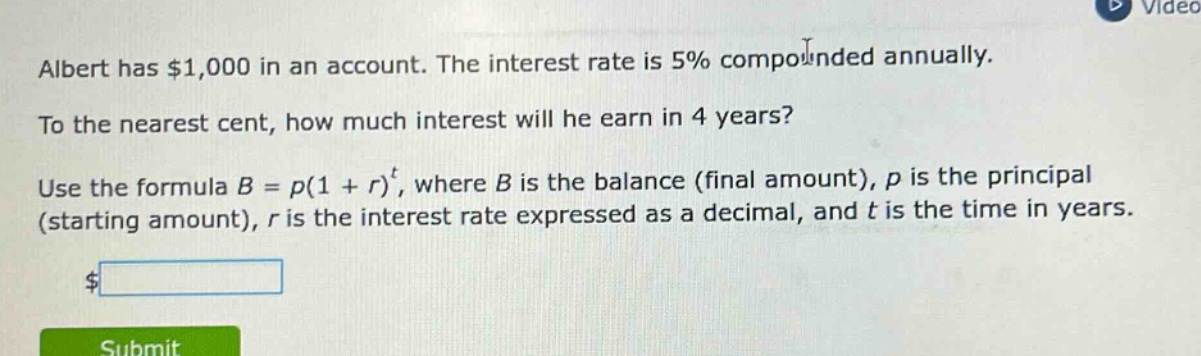 albert has $1,000 in an account. the interest rate is 5% compounded annually. to the nearest cent, how much interest will he earn in 4 years? use the formula $b = p(1 + r)^t$, where $b$ is the balance (final amount), $p$ is the principal (starting amount), $r$ is the interest rate expressed as a decimal, and $t$ is the time in years.