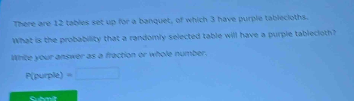 there are 12 tables set up for a banquet, of which 3 have purple tablecloths. what is the probability that a randomly - selected table will have a purple tablecloth? write your answer as a fraction or whole number. p(purple) =