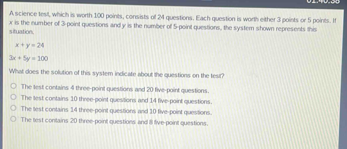 a science test, which is worth 100 points, consists of 24 questions. each question is worth either 3 points or 5 points. if x is the number of 3 - point questions and y is the number of 5 - point questions, the system shown represents this situation.\n\nx + y = 24\n3x + 5y = 100\n\nwhat does the solution of this system indicate about the questions on the test?\n\nthe test contains 4 three - point questions and 20 five - point questions.\nthe test contains 10 three - point questions and 14 five - point questions.\nthe test contains 14 three - point questions and 10 five - point questions.\nthe test contains 20 three - point questions and 8 five - point questions.