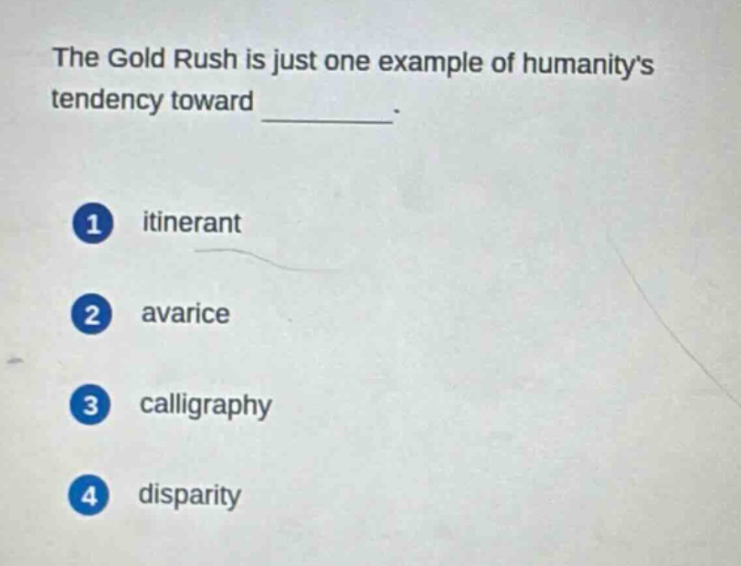 the gold rush is just one example of humanitys tendency toward \n1 itinerant\n2 avarice\n3 calligraphy\n4 disparity