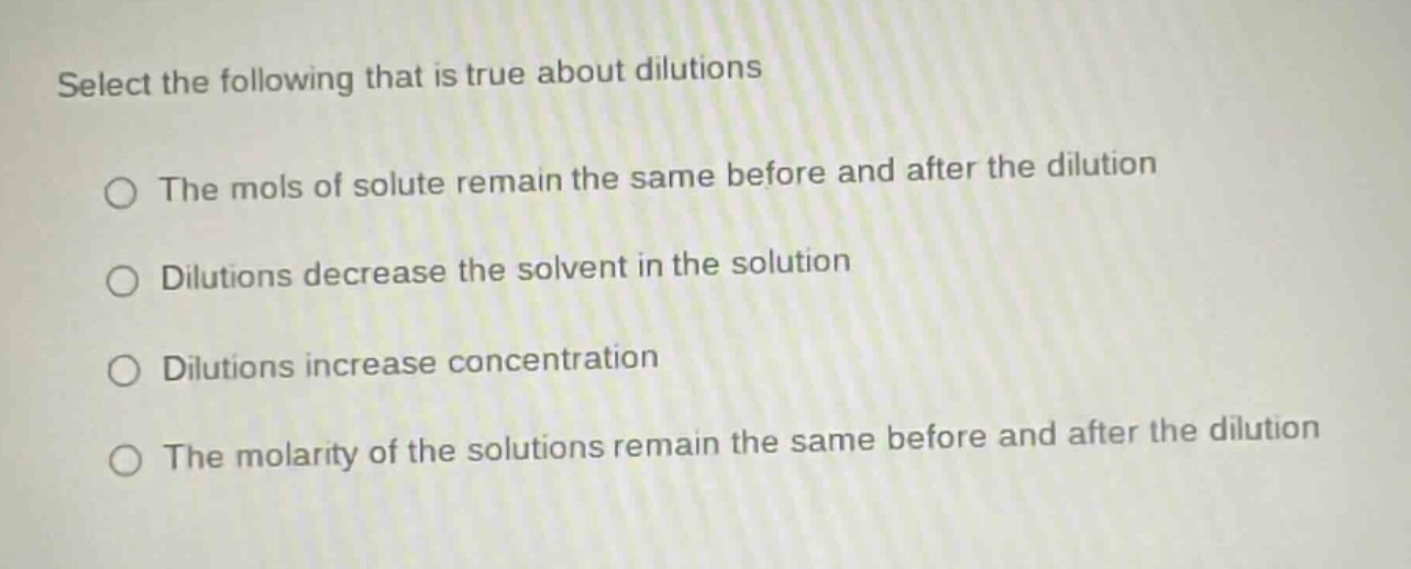 select the following that is true about dilutions\nthe mols of solute remain the same before and after the dilution\ndilutions decrease the solvent in the solution\ndilutions increase concentration\nthe molarity of the solutions remain the same before and after the dilution