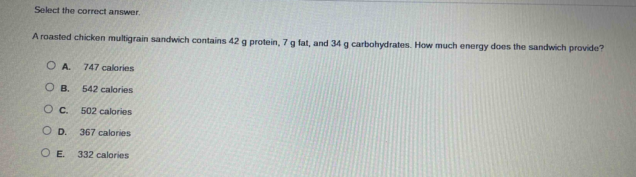 select the correct answer.\na roasted chicken multigrain sandwich contains 42 g protein, 7 g fat, and 34 g carbohydrates. how much energy does the sandwich provide?\na. 747 calories\nb. 542 calories\nc. 502 calories\nd. 367 calories\ne. 332 calories