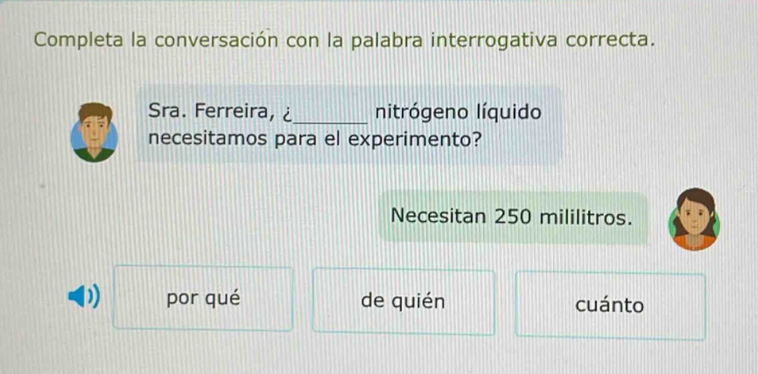 completa la conversación con la palabra interrogativa correcta. sra. ferreira, ¿______ nitrógeno líquido necesitamos para el experimento? necesitan 250 mililitros. por qué de quién cuánto