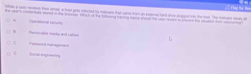 while a user reviews their email, a host gets infected by malware that came from an external hard drive plugged into the host. the malware steals all the users credentials stored in the browser. which of the following training topics should the user review to prevent this situation from recurring?\na operational security\nb removable media and cables\nc password management\nd social engineering