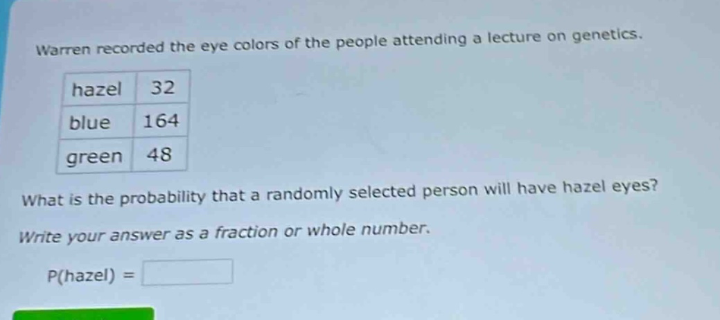warren recorded the eye colors of the people attending a lecture on genetics. hazel 32 blue 164 green 48 what is the probability that a randomly selected person will have hazel eyes? write your answer as a fraction or whole number. p(hazel) =