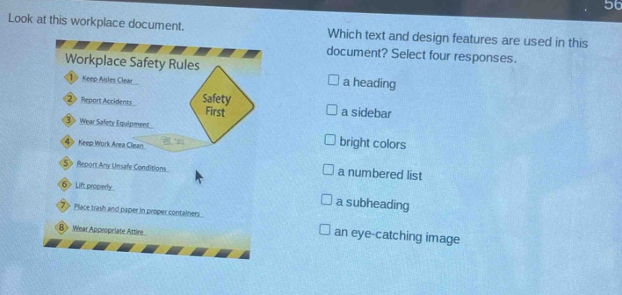 look at this workplace document. which text and design features are used in this document? select four responses. workplace safety rules 1. keep aisles clear 2. report accidents 3. wear safety equipment 4. keep work area clean 5. report any unsafe conditions 6. lift properly 7. place trash and paper in proper containers 8. wear appropriate attire a heading a sidebar bright colors a numbered list a subheading an eye - catching image