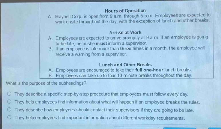 hours of operation\na. maybell corp. is open from 9 a.m. through 5 p.m. employees are expected to work onsite throughout the day, with the exception of lunch and other breaks.\narrival at work\na. employees are expected to arrive promptly at 9 a.m. if an employee is going to be late, he or she must inform a supervisor.\nb. if an employee is late more than three times in a month, the employee will receive a warning from a supervisor.\nlunch and other breaks\na. employees are encouraged to take their full one - hour lunch breaks.\nb. employees can take up to four 10 - minute breaks throughout the day.\nwhat is the purpose of the subheadings?\no they describe a specific step - by - step procedure that employees must follow every day.\no they help employees find information about what will happen if an employee breaks the rules.\no they describe how employees should contact their supervisors if they are going to be late.\no they help employees find important information about different workday requirements.