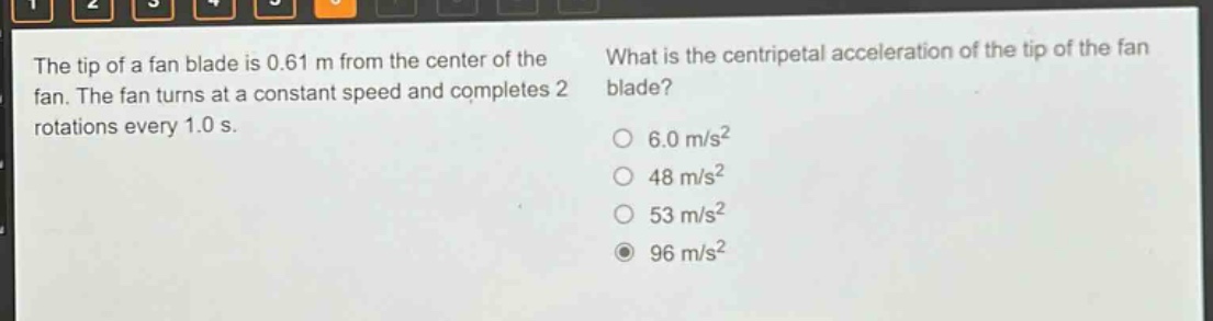 the tip of a fan blade is 0.61 m from the center of the fan. the fan turns at a constant speed and completes 2 rotations every 1.0 s. what is the centripetal acceleration of the tip of the fan blade? 6.0 m/s² 48 m/s² 53 m/s² 96 m/s²