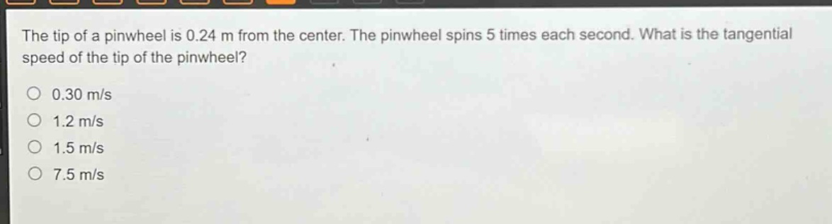 the tip of a pinwheel is 0.24 m from the center. the pinwheel spins 5 times each second. what is the tangential speed of the tip of the pinwheel?\n0.30 m/s\n1.2 m/s\n1.5 m/s\n7.5 m/s