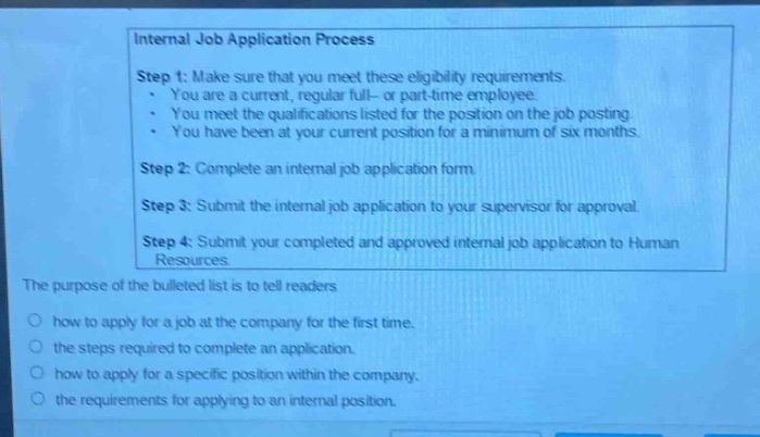 internal job application process\nstep 1: make sure that you meet these eligibility requirements.\n- you are a current, regular full - or part - time employee.\n- you meet the qualifications listed for the position on the job posting.\n- you have been at your current position for a minimum of six months.\nstep 2: complete an internal job application form.\nstep 3: submit the internal job application to your supervisor for approval.\nstep 4: submit your completed and approved internal job application to human resources.\nthe purpose of the bulleted list is to tell readers\nhow to apply for a job at the company for the first time.\nthe steps required to complete an application.\nhow to apply for a specific position within the company.\nthe requirements for applying to an internal position.