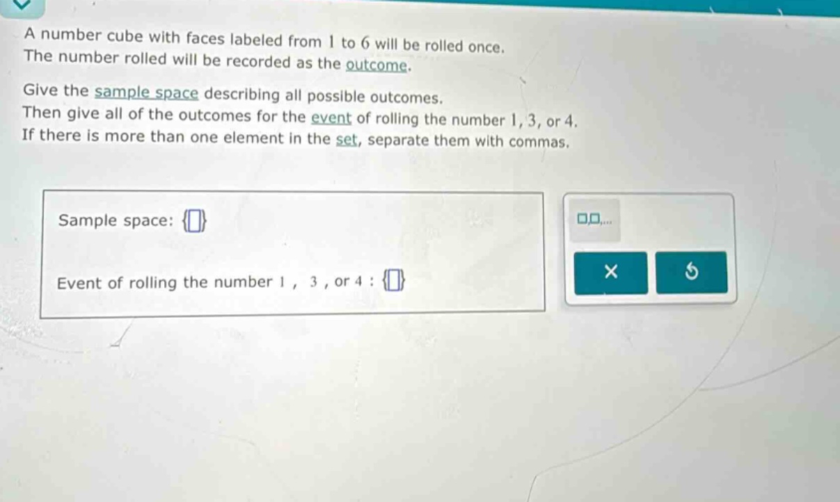 a number cube with faces labeled from 1 to 6 will be rolled once. the number rolled will be recorded as the outcome. give the sample space describing all possible outcomes. then give all of the outcomes for the event of rolling the number 1, 3, or 4. if there is more than one element in the set, separate them with commas. sample space: event of rolling the number 1, 3, or 4 :