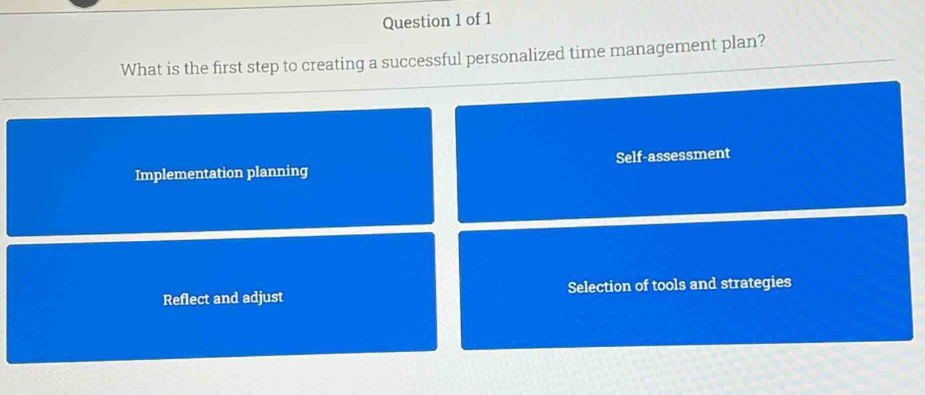 question 1 of 1\nwhat is the first step to creating a successful personalized time management plan?\nimplementation planning\nself - assessment\nreflect and adjust\nselection of tools and strategies