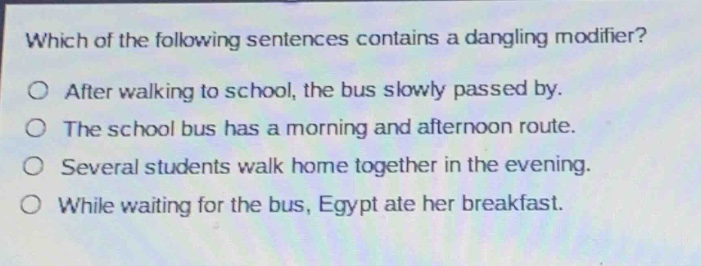 which of the following sentences contains a dangling modifier?\no after walking to school, the bus slowly passed by.\no the school bus has a morning and afternoon route.\no several students walk home together in the evening.\no while waiting for the bus, egypt ate her breakfast.