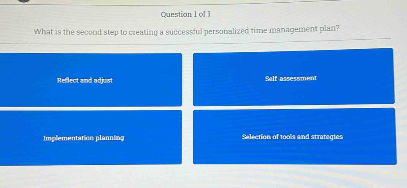question 1 of 1\nwhat is the second step to creating a successful personalized time management plan?\nreflect and adjust\nself - assessment\nimplementation planning\nselection of tools and strategies