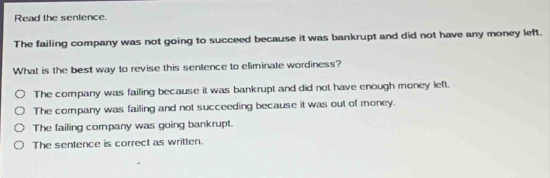 read the sentence.\nthe failing company was not going to succeed because it was bankrupt and did not have any money left.\nwhat is the best way to revise this sentence to eliminate wordiness?\no the company was failing because it was bankrupt and did not have enough money left.\no the company was failing and not succeeding because it was out of money.\no the failing company was going bankrupt.\no the sentence is correct as written.