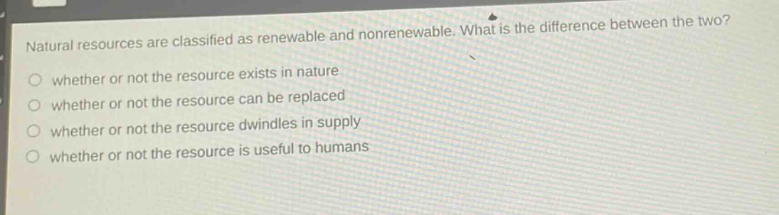 natural resources are classified as renewable and nonrenewable. what is the difference between the two?\nwhether or not the resource exists in nature\nwhether or not the resource can be replaced\nwhether or not the resource dwindles in supply\nwhether or not the resource is useful to humans