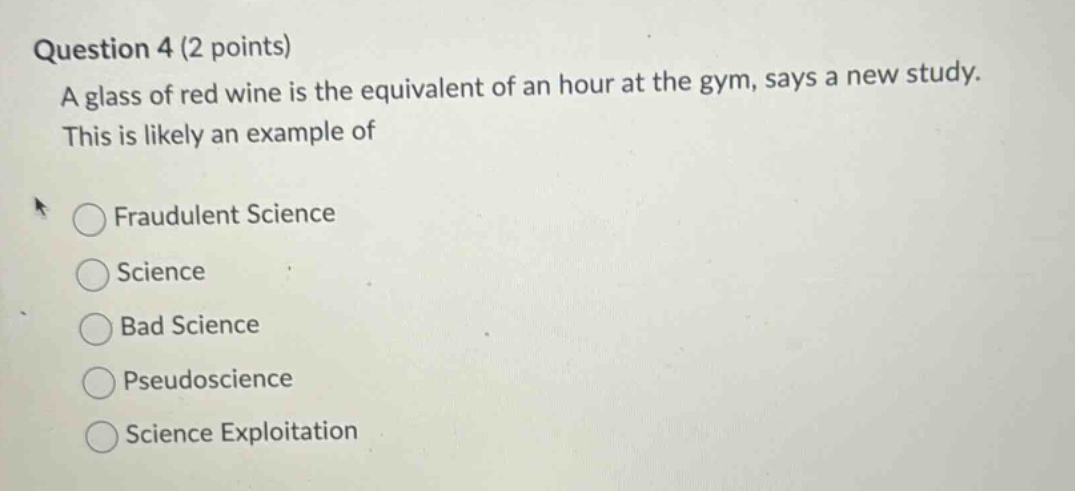 question 4 (2 points)\na glass of red wine is the equivalent of an hour at the gym, says a new study.\nthis is likely an example of\nfraudulent science\nscience\nbad science\npseudoscience\nscience exploitation