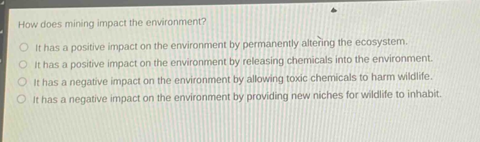 how does mining impact the environment?\nit has a positive impact on the environment by permanently altering the ecosystem.\nit has a positive impact on the environment by releasing chemicals into the environment.\nit has a negative impact on the environment by allowing toxic chemicals to harm wildlife.\nit has a negative impact on the environment by providing new niches for wildlife to inhabit.