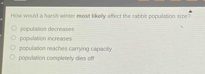 how would a harsh winter most likely affect the rabbit population size?\npopulation decreases\npopulation increases\npopulation reaches carrying capacity\npopulation completely dies off
