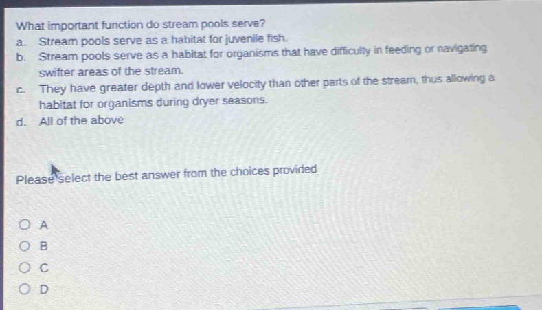 what important function do stream pools serve?\na. stream pools serve as a habitat for juvenile fish.\nb. stream pools serve as a habitat for organisms that have difficulty in feeding or navigating swifter areas of the stream.\nc. they have greater depth and lower velocity than other parts of the stream, thus allowing a habitat for organisms during dryer seasons.\nd. all of the above\nplease select the best answer from the choices provided\no a\no b\no c\no d