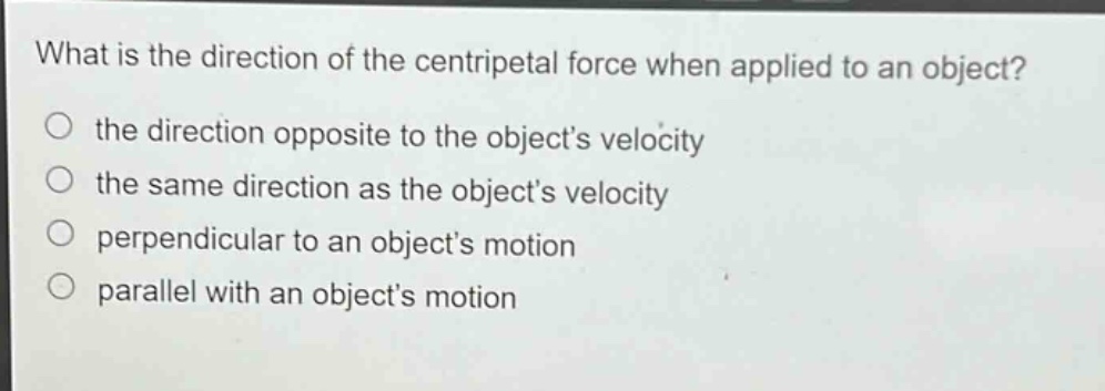what is the direction of the centripetal force when applied to an object?\no the direction opposite to the objects velocity\no the same direction as the objects velocity\no perpendicular to an objects motion\no parallel with an objects motion
