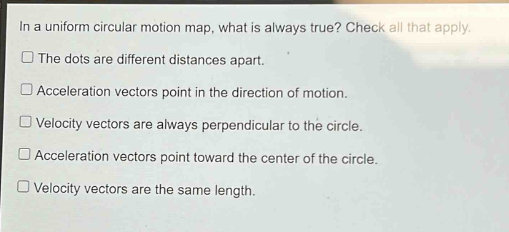 in a uniform circular motion map, what is always true? check all that apply.\nthe dots are different distances apart.\nacceleration vectors point in the direction of motion.\nvelocity vectors are always perpendicular to the circle.\nacceleration vectors point toward the center of the circle.\nvelocity vectors are the same length.