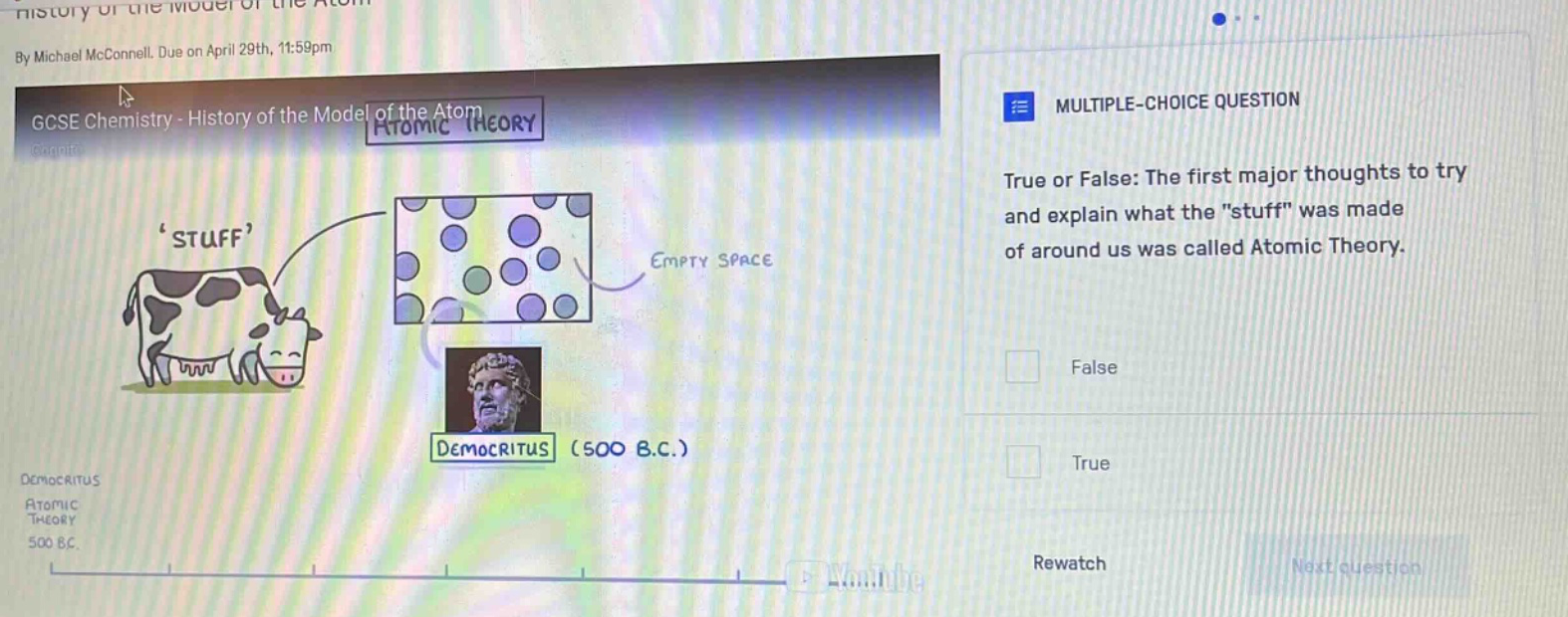 by michael mcconnell. due on april 29th, 11:59pm\ngcse chemistry - history of the model of the atom atomic theory\nmultiple - choice question\ntrue or false: the first major thoughts to try and explain what the \stuff\ was made of around us was called atomic theory.\nfalse\ntrue\nrewatch\nnext question