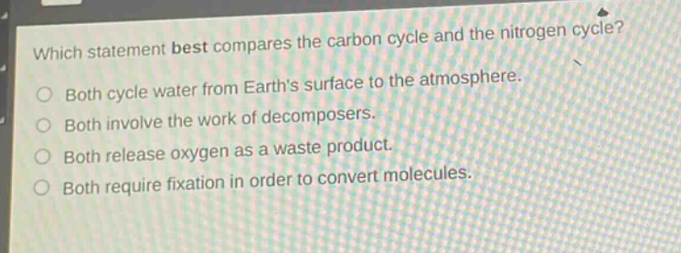 which statement best compares the carbon cycle and the nitrogen cycle?\no both cycle water from earths surface to the atmosphere.\no both involve the work of decomposers.\no both release oxygen as a waste product.\no both require fixation in order to convert molecules.