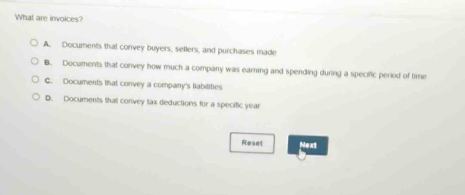 what are invoices?\na. documents that convey buyers, sellers, and purchases made\nb. documents that convey how much a company was earning and spending during a specific period of time\nc. documents that convey a companys liabilities\nd. documents that convey tax deductions for a specific year