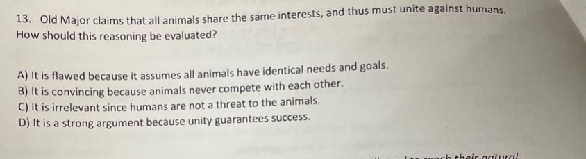 13. old major claims that all animals share the same interests, and thus must unite against humans. how should this reasoning be evaluated? a) it is flawed because it assumes all animals have identical needs and goals. b) it is convincing because animals never compete with each other. c) it is irrelevant since humans are not a threat to the animals. d) it is a strong argument because unity guarantees success.