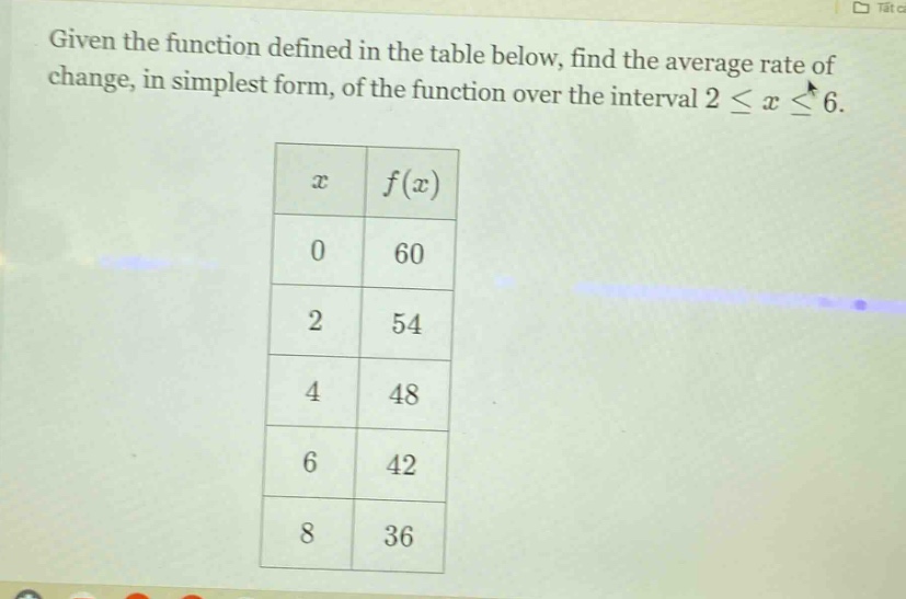 given the function defined in the table below, find the average rate of change, in simplest form, of the function over the interval 2 ≤ x ≤ 6.\n| x | f(x) |\n|----|----|\n| 0 | 60 |\n| 2 | 54 |\n| 4 | 48 |\n| 6 | 42 |\n| 8 | 36 |