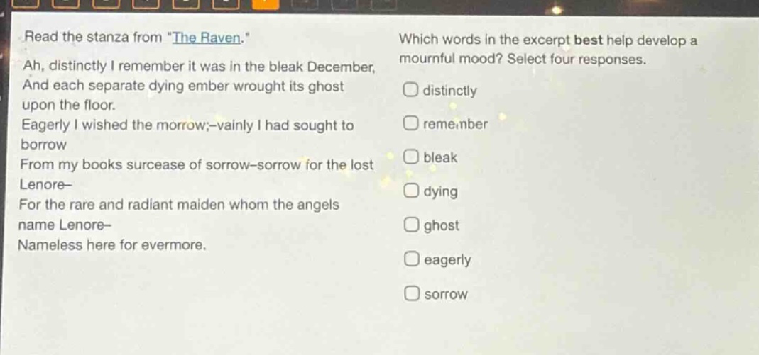 read the stanza from \the raven.\ ah, distinctly i remember it was in the bleak december, and each separate dying ember wrought its ghost upon the floor. eagerly i wished the morrow; - vainly i had sought to borrow from my books surcease of sorrow - sorrow for the lost lenore - for the rare and radiant maiden whom the angels name lenore - nameless here for evermore. which words in the excerpt best help develop a mournful mood? select four responses. distinctly remember bleak dying ghost eagerly sorrow