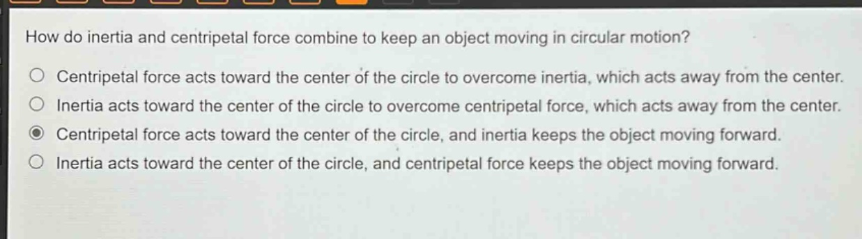 how do inertia and centripetal force combine to keep an object moving in circular motion?\ncentripetal force acts toward the center of the circle to overcome inertia, which acts away from the center.\ninertia acts toward the center of the circle to overcome centripetal force, which acts away from the center.\ncentripetal force acts toward the center of the circle, and inertia keeps the object moving forward.\ninertia acts toward the center of the circle, and centripetal force keeps the object moving forward.